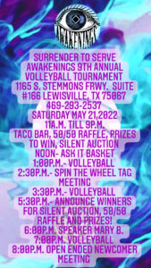 SURRENDER TO SERVE AWAKENINGS 9TH ANNUAL VOLLEYBALL TOURNAMENT 1165 S. STEMMONS FRWY. SUITE #166 LEWISVILLE, TX 75067 469-293-2537 SATURDAY MAY 21,2022 11A.M. TILL 9P.M. TACO BAR, 50/50 RAFFLE, PRIZES TO WIN, SILENT AUCTION NOON- ASK IT BASKET 1:00P.M.- VOLLEYBALL 2:30P.M.- SPIN THE WHEEL TAG MEETING 3:30P.M.- VOLLEYBALL 5:30P.M.- ANNOUNCE WINNERS FOR SILENT AUCTION, 50/50 RAFFLE AND PRIZES! 6:00P.M. SPEAKER MARY B. 7:00P.M. VOLLEYBALL 8:00P.M. OPEN ENDED NEWCOMER MEETING
