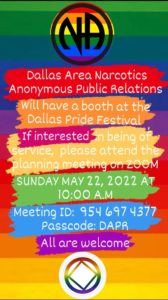 Dallas Area Narcotics Anonymous Public Relations Will have a booth at the Dallas Pride Festival If interested n being of service, please attend the planning meeting on ZOOM SUNDAY MAY 22, 2022 AT 10:00 A.M Meeting ID: 954 6974377 Passcode: DAPR All are welcome